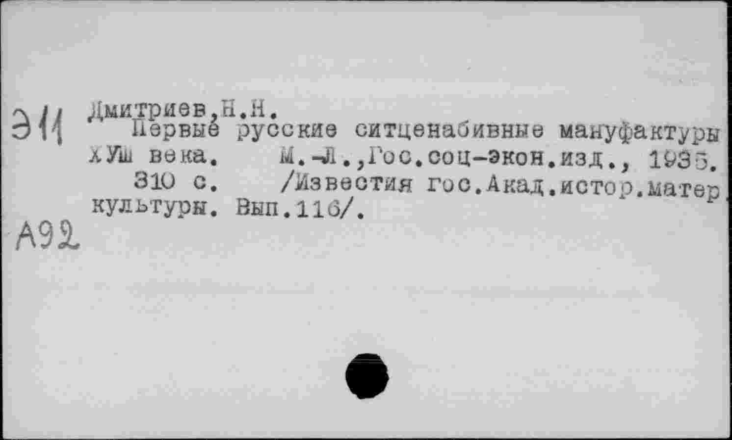 ﻿эн
A9S.
Дмитриев.H.H.
Первые русские ситценабивные мануфактуры л Уш века. hi.-Л.,Гос.соц-экон.изд., 1935.
310 с. /Известия гос.Акад.истое.матер культуры. Вып.11(5/.